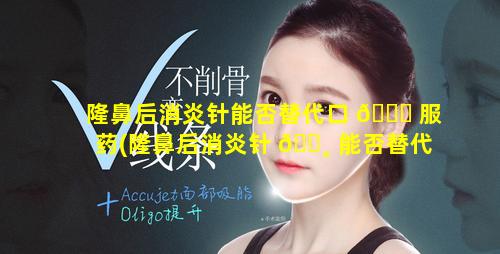 隆鼻后消炎针能否替代口 🍀 服药(隆鼻后消炎针 🌸 能否替代口服药治疗)